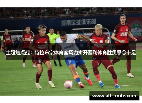 土超焦点战：特拉布宗体育客场力拼开塞利体育胜负悬念十足