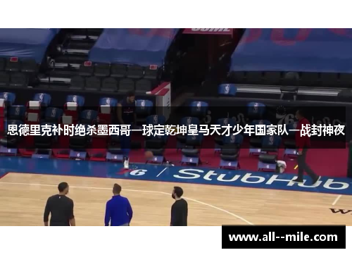 恩德里克补时绝杀墨西哥一球定乾坤皇马天才少年国家队一战封神夜